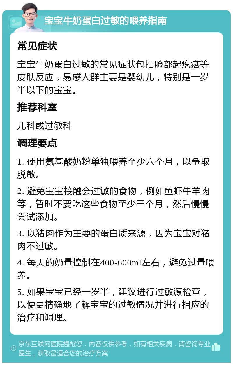 宝宝牛奶蛋白过敏的喂养指南 常见症状 宝宝牛奶蛋白过敏的常见症状包括脸部起疙瘩等皮肤反应，易感人群主要是婴幼儿，特别是一岁半以下的宝宝。 推荐科室 儿科或过敏科 调理要点 1. 使用氨基酸奶粉单独喂养至少六个月，以争取脱敏。 2. 避免宝宝接触会过敏的食物，例如鱼虾牛羊肉等，暂时不要吃这些食物至少三个月，然后慢慢尝试添加。 3. 以猪肉作为主要的蛋白质来源，因为宝宝对猪肉不过敏。 4. 每天的奶量控制在400-600ml左右，避免过量喂养。 5. 如果宝宝已经一岁半，建议进行过敏源检查，以便更精确地了解宝宝的过敏情况并进行相应的治疗和调理。