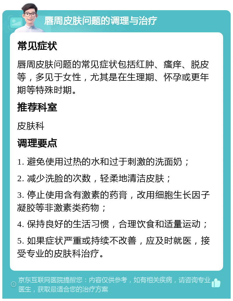 唇周皮肤问题的调理与治疗 常见症状 唇周皮肤问题的常见症状包括红肿、瘙痒、脱皮等，多见于女性，尤其是在生理期、怀孕或更年期等特殊时期。 推荐科室 皮肤科 调理要点 1. 避免使用过热的水和过于刺激的洗面奶； 2. 减少洗脸的次数，轻柔地清洁皮肤； 3. 停止使用含有激素的药膏，改用细胞生长因子凝胶等非激素类药物； 4. 保持良好的生活习惯，合理饮食和适量运动； 5. 如果症状严重或持续不改善，应及时就医，接受专业的皮肤科治疗。