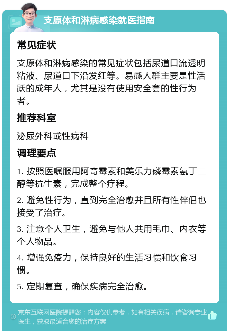 支原体和淋病感染就医指南 常见症状 支原体和淋病感染的常见症状包括尿道口流透明粘液、尿道口下沿发红等。易感人群主要是性活跃的成年人，尤其是没有使用安全套的性行为者。 推荐科室 泌尿外科或性病科 调理要点 1. 按照医嘱服用阿奇霉素和美乐力磷霉素氨丁三醇等抗生素，完成整个疗程。 2. 避免性行为，直到完全治愈并且所有性伴侣也接受了治疗。 3. 注意个人卫生，避免与他人共用毛巾、内衣等个人物品。 4. 增强免疫力，保持良好的生活习惯和饮食习惯。 5. 定期复查，确保疾病完全治愈。