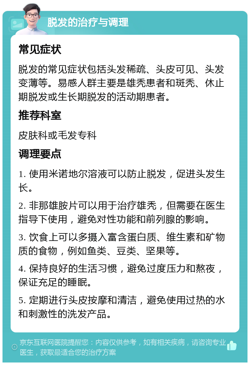 脱发的治疗与调理 常见症状 脱发的常见症状包括头发稀疏、头皮可见、头发变薄等。易感人群主要是雄秃患者和斑秃、休止期脱发或生长期脱发的活动期患者。 推荐科室 皮肤科或毛发专科 调理要点 1. 使用米诺地尔溶液可以防止脱发，促进头发生长。 2. 非那雄胺片可以用于治疗雄秃，但需要在医生指导下使用，避免对性功能和前列腺的影响。 3. 饮食上可以多摄入富含蛋白质、维生素和矿物质的食物，例如鱼类、豆类、坚果等。 4. 保持良好的生活习惯，避免过度压力和熬夜，保证充足的睡眠。 5. 定期进行头皮按摩和清洁，避免使用过热的水和刺激性的洗发产品。