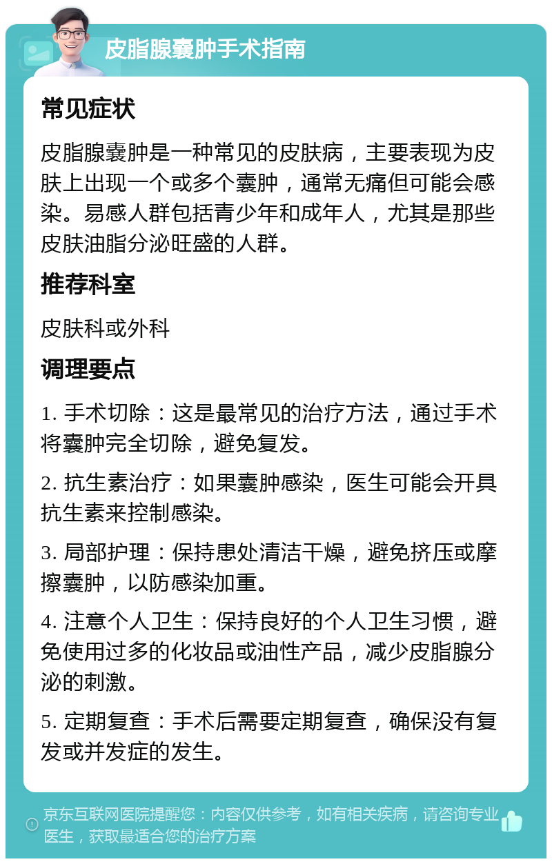 皮脂腺嚢肿手术指南 常见症状 皮脂腺嚢肿是一种常见的皮肤病，主要表现为皮肤上出现一个或多个囊肿，通常无痛但可能会感染。易感人群包括青少年和成年人，尤其是那些皮肤油脂分泌旺盛的人群。 推荐科室 皮肤科或外科 调理要点 1. 手术切除：这是最常见的治疗方法，通过手术将囊肿完全切除，避免复发。 2. 抗生素治疗：如果囊肿感染，医生可能会开具抗生素来控制感染。 3. 局部护理：保持患处清洁干燥，避免挤压或摩擦囊肿，以防感染加重。 4. 注意个人卫生：保持良好的个人卫生习惯，避免使用过多的化妆品或油性产品，减少皮脂腺分泌的刺激。 5. 定期复查：手术后需要定期复查，确保没有复发或并发症的发生。