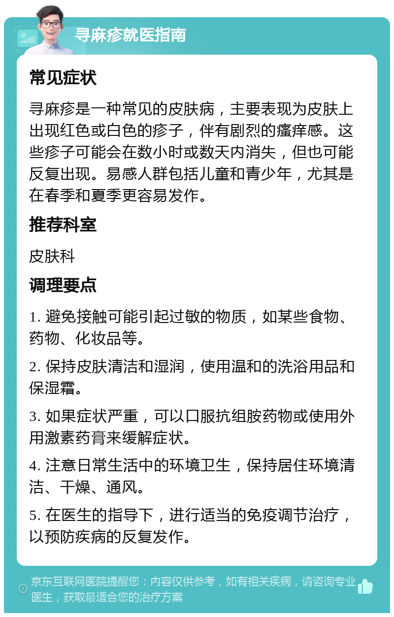 寻麻疹就医指南 常见症状 寻麻疹是一种常见的皮肤病，主要表现为皮肤上出现红色或白色的疹子，伴有剧烈的瘙痒感。这些疹子可能会在数小时或数天内消失，但也可能反复出现。易感人群包括儿童和青少年，尤其是在春季和夏季更容易发作。 推荐科室 皮肤科 调理要点 1. 避免接触可能引起过敏的物质，如某些食物、药物、化妆品等。 2. 保持皮肤清洁和湿润，使用温和的洗浴用品和保湿霜。 3. 如果症状严重，可以口服抗组胺药物或使用外用激素药膏来缓解症状。 4. 注意日常生活中的环境卫生，保持居住环境清洁、干燥、通风。 5. 在医生的指导下，进行适当的免疫调节治疗，以预防疾病的反复发作。