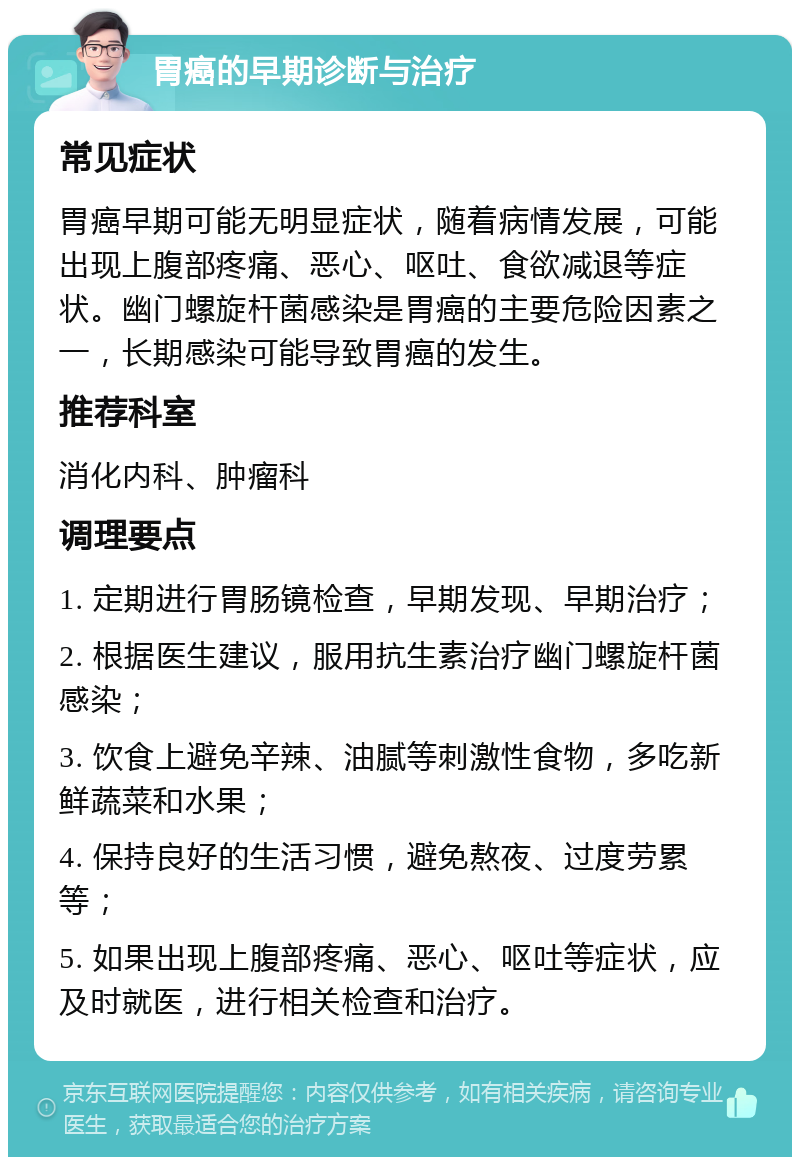 胃癌的早期诊断与治疗 常见症状 胃癌早期可能无明显症状，随着病情发展，可能出现上腹部疼痛、恶心、呕吐、食欲减退等症状。幽门螺旋杆菌感染是胃癌的主要危险因素之一，长期感染可能导致胃癌的发生。 推荐科室 消化内科、肿瘤科 调理要点 1. 定期进行胃肠镜检查，早期发现、早期治疗； 2. 根据医生建议，服用抗生素治疗幽门螺旋杆菌感染； 3. 饮食上避免辛辣、油腻等刺激性食物，多吃新鲜蔬菜和水果； 4. 保持良好的生活习惯，避免熬夜、过度劳累等； 5. 如果出现上腹部疼痛、恶心、呕吐等症状，应及时就医，进行相关检查和治疗。