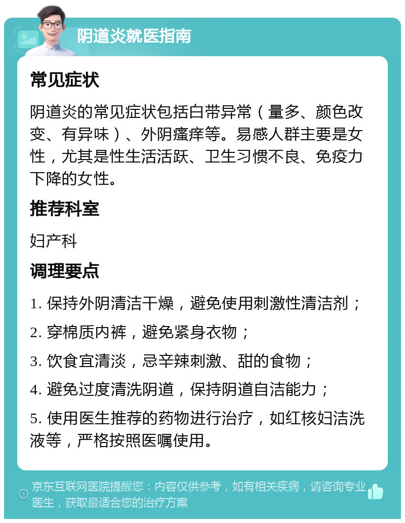 阴道炎就医指南 常见症状 阴道炎的常见症状包括白带异常（量多、颜色改变、有异味）、外阴瘙痒等。易感人群主要是女性，尤其是性生活活跃、卫生习惯不良、免疫力下降的女性。 推荐科室 妇产科 调理要点 1. 保持外阴清洁干燥，避免使用刺激性清洁剂； 2. 穿棉质内裤，避免紧身衣物； 3. 饮食宜清淡，忌辛辣刺激、甜的食物； 4. 避免过度清洗阴道，保持阴道自洁能力； 5. 使用医生推荐的药物进行治疗，如红核妇洁洗液等，严格按照医嘱使用。