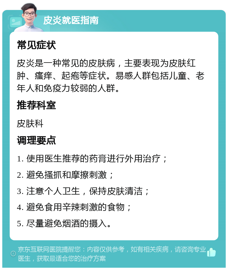 皮炎就医指南 常见症状 皮炎是一种常见的皮肤病，主要表现为皮肤红肿、瘙痒、起疱等症状。易感人群包括儿童、老年人和免疫力较弱的人群。 推荐科室 皮肤科 调理要点 1. 使用医生推荐的药膏进行外用治疗； 2. 避免搔抓和摩擦刺激； 3. 注意个人卫生，保持皮肤清洁； 4. 避免食用辛辣刺激的食物； 5. 尽量避免烟酒的摄入。