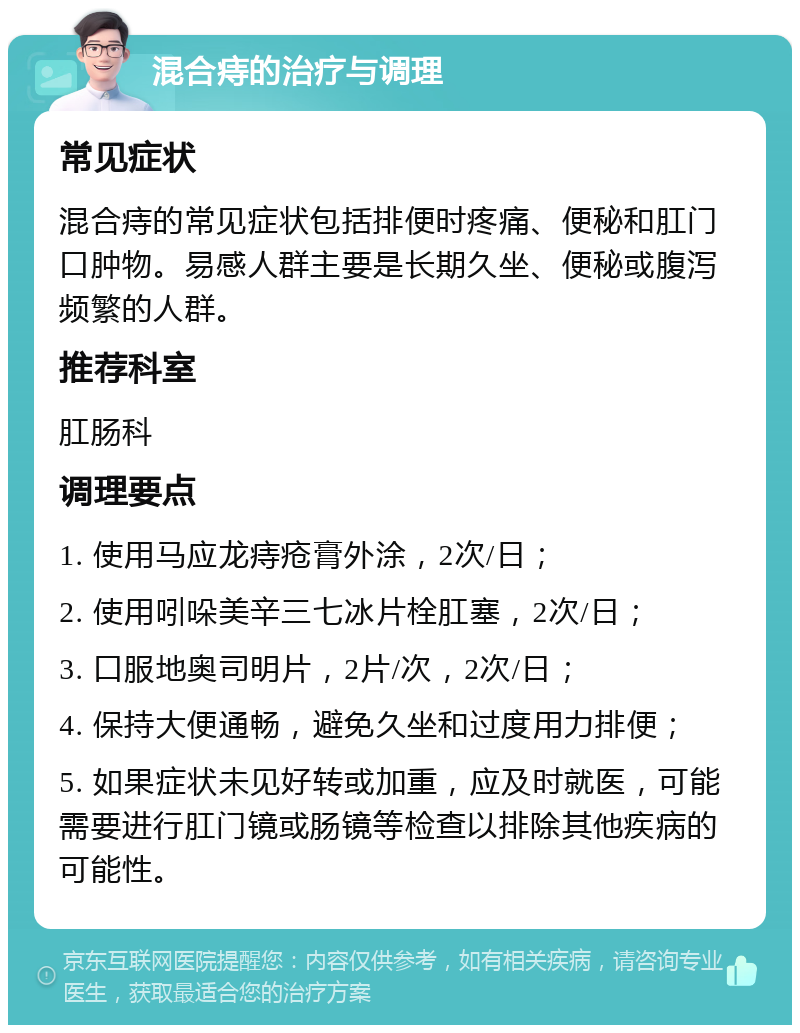 混合痔的治疗与调理 常见症状 混合痔的常见症状包括排便时疼痛、便秘和肛门口肿物。易感人群主要是长期久坐、便秘或腹泻频繁的人群。 推荐科室 肛肠科 调理要点 1. 使用马应龙痔疮膏外涂，2次/日； 2. 使用吲哚美辛三七冰片栓肛塞，2次/日； 3. 口服地奥司明片，2片/次，2次/日； 4. 保持大便通畅，避免久坐和过度用力排便； 5. 如果症状未见好转或加重，应及时就医，可能需要进行肛门镜或肠镜等检查以排除其他疾病的可能性。