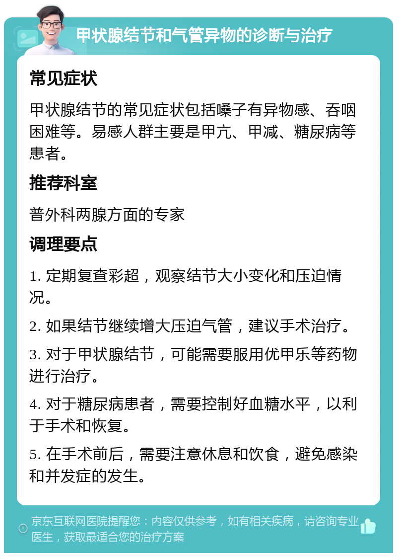 甲状腺结节和气管异物的诊断与治疗 常见症状 甲状腺结节的常见症状包括嗓子有异物感、吞咽困难等。易感人群主要是甲亢、甲减、糖尿病等患者。 推荐科室 普外科两腺方面的专家 调理要点 1. 定期复查彩超，观察结节大小变化和压迫情况。 2. 如果结节继续增大压迫气管，建议手术治疗。 3. 对于甲状腺结节，可能需要服用优甲乐等药物进行治疗。 4. 对于糖尿病患者，需要控制好血糖水平，以利于手术和恢复。 5. 在手术前后，需要注意休息和饮食，避免感染和并发症的发生。