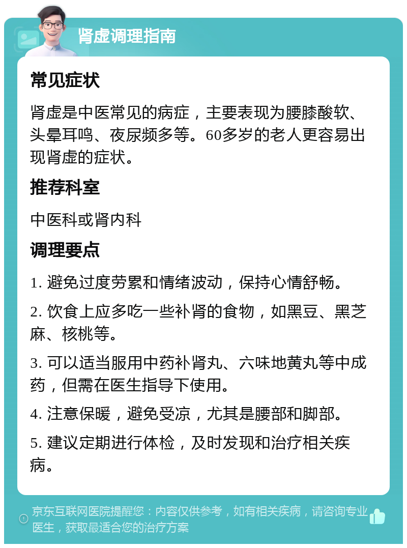 肾虚调理指南 常见症状 肾虚是中医常见的病症，主要表现为腰膝酸软、头晕耳鸣、夜尿频多等。60多岁的老人更容易出现肾虚的症状。 推荐科室 中医科或肾内科 调理要点 1. 避免过度劳累和情绪波动，保持心情舒畅。 2. 饮食上应多吃一些补肾的食物，如黑豆、黑芝麻、核桃等。 3. 可以适当服用中药补肾丸、六味地黄丸等中成药，但需在医生指导下使用。 4. 注意保暖，避免受凉，尤其是腰部和脚部。 5. 建议定期进行体检，及时发现和治疗相关疾病。