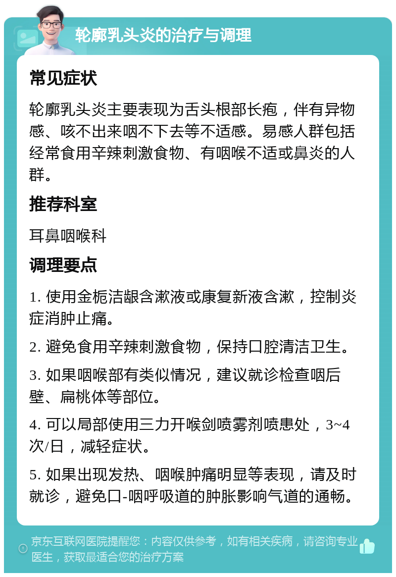 轮廓乳头炎的治疗与调理 常见症状 轮廓乳头炎主要表现为舌头根部长疱，伴有异物感、咳不出来咽不下去等不适感。易感人群包括经常食用辛辣刺激食物、有咽喉不适或鼻炎的人群。 推荐科室 耳鼻咽喉科 调理要点 1. 使用金栀洁龈含漱液或康复新液含漱，控制炎症消肿止痛。 2. 避免食用辛辣刺激食物，保持口腔清洁卫生。 3. 如果咽喉部有类似情况，建议就诊检查咽后壁、扁桃体等部位。 4. 可以局部使用三力开喉剑喷雾剂喷患处，3~4次/日，减轻症状。 5. 如果出现发热、咽喉肿痛明显等表现，请及时就诊，避免口-咽呼吸道的肿胀影响气道的通畅。