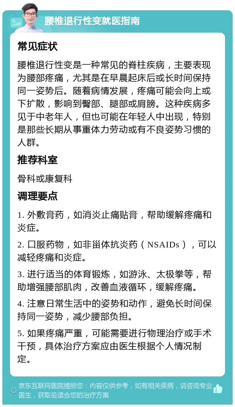 腰椎退行性变就医指南 常见症状 腰椎退行性变是一种常见的脊柱疾病，主要表现为腰部疼痛，尤其是在早晨起床后或长时间保持同一姿势后。随着病情发展，疼痛可能会向上或下扩散，影响到臀部、腿部或肩膀。这种疾病多见于中老年人，但也可能在年轻人中出现，特别是那些长期从事重体力劳动或有不良姿势习惯的人群。 推荐科室 骨科或康复科 调理要点 1. 外敷膏药，如消炎止痛贴膏，帮助缓解疼痛和炎症。 2. 口服药物，如非甾体抗炎药（NSAIDs），可以减轻疼痛和炎症。 3. 进行适当的体育锻炼，如游泳、太极拳等，帮助增强腰部肌肉，改善血液循环，缓解疼痛。 4. 注意日常生活中的姿势和动作，避免长时间保持同一姿势，减少腰部负担。 5. 如果疼痛严重，可能需要进行物理治疗或手术干预，具体治疗方案应由医生根据个人情况制定。