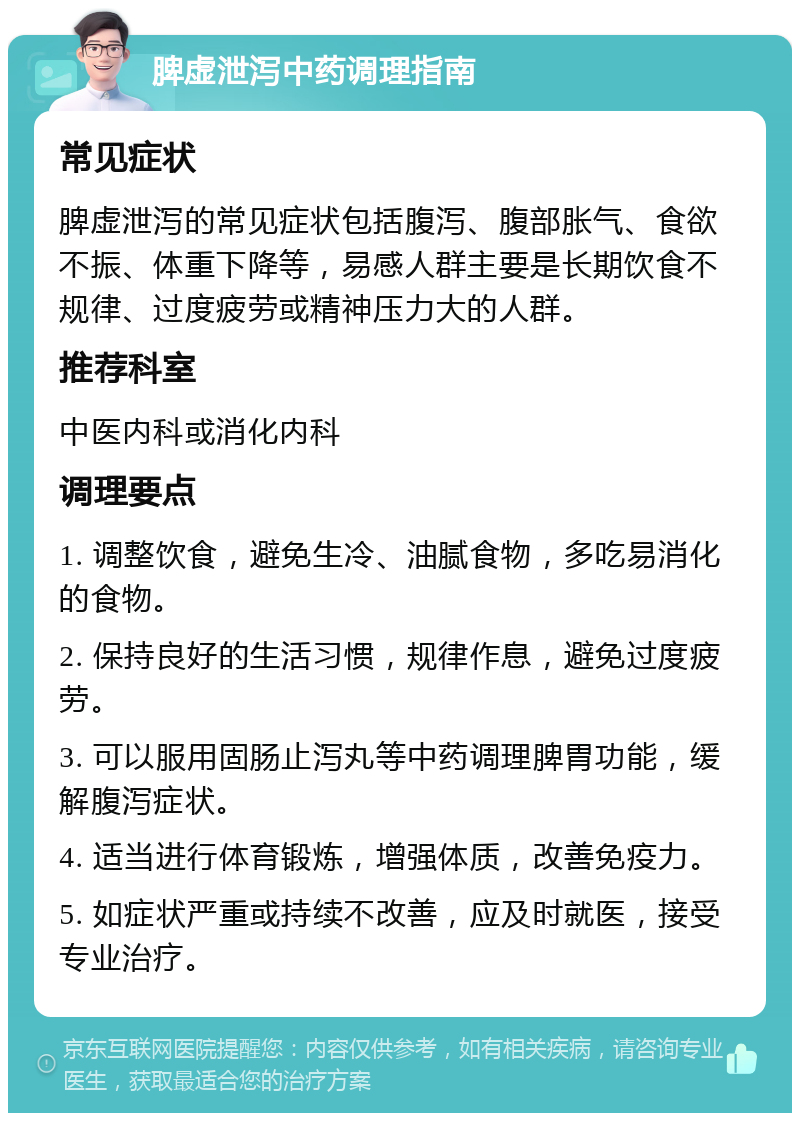 脾虚泄泻中药调理指南 常见症状 脾虚泄泻的常见症状包括腹泻、腹部胀气、食欲不振、体重下降等，易感人群主要是长期饮食不规律、过度疲劳或精神压力大的人群。 推荐科室 中医内科或消化内科 调理要点 1. 调整饮食，避免生冷、油腻食物，多吃易消化的食物。 2. 保持良好的生活习惯，规律作息，避免过度疲劳。 3. 可以服用固肠止泻丸等中药调理脾胃功能，缓解腹泻症状。 4. 适当进行体育锻炼，增强体质，改善免疫力。 5. 如症状严重或持续不改善，应及时就医，接受专业治疗。