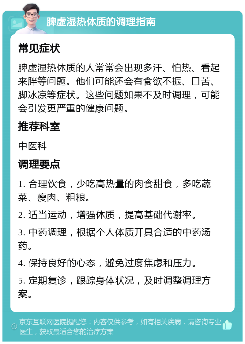 脾虚湿热体质的调理指南 常见症状 脾虚湿热体质的人常常会出现多汗、怕热、看起来胖等问题。他们可能还会有食欲不振、口苦、脚冰凉等症状。这些问题如果不及时调理，可能会引发更严重的健康问题。 推荐科室 中医科 调理要点 1. 合理饮食，少吃高热量的肉食甜食，多吃蔬菜、瘦肉、粗粮。 2. 适当运动，增强体质，提高基础代谢率。 3. 中药调理，根据个人体质开具合适的中药汤药。 4. 保持良好的心态，避免过度焦虑和压力。 5. 定期复诊，跟踪身体状况，及时调整调理方案。