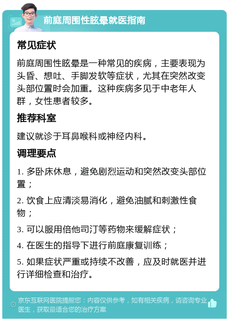 前庭周围性眩晕就医指南 常见症状 前庭周围性眩晕是一种常见的疾病，主要表现为头昏、想吐、手脚发软等症状，尤其在突然改变头部位置时会加重。这种疾病多见于中老年人群，女性患者较多。 推荐科室 建议就诊于耳鼻喉科或神经内科。 调理要点 1. 多卧床休息，避免剧烈运动和突然改变头部位置； 2. 饮食上应清淡易消化，避免油腻和刺激性食物； 3. 可以服用倍他司汀等药物来缓解症状； 4. 在医生的指导下进行前庭康复训练； 5. 如果症状严重或持续不改善，应及时就医并进行详细检查和治疗。