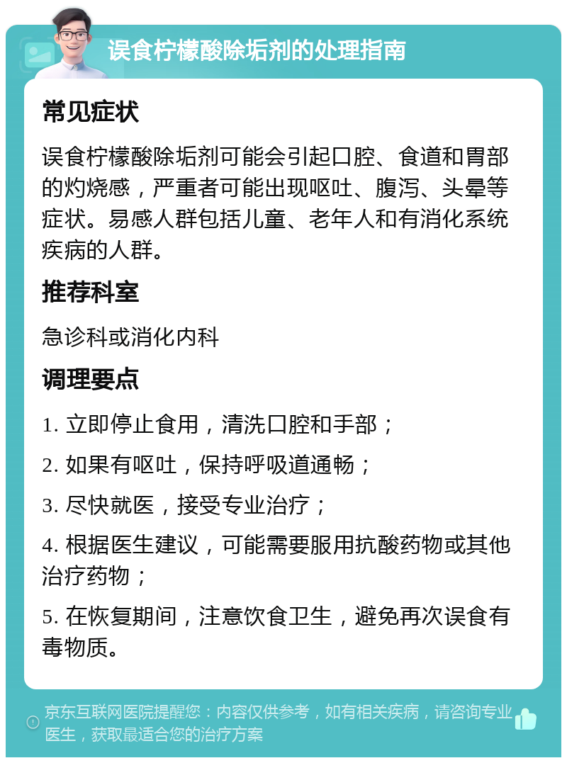 误食柠檬酸除垢剂的处理指南 常见症状 误食柠檬酸除垢剂可能会引起口腔、食道和胃部的灼烧感，严重者可能出现呕吐、腹泻、头晕等症状。易感人群包括儿童、老年人和有消化系统疾病的人群。 推荐科室 急诊科或消化内科 调理要点 1. 立即停止食用，清洗口腔和手部； 2. 如果有呕吐，保持呼吸道通畅； 3. 尽快就医，接受专业治疗； 4. 根据医生建议，可能需要服用抗酸药物或其他治疗药物； 5. 在恢复期间，注意饮食卫生，避免再次误食有毒物质。