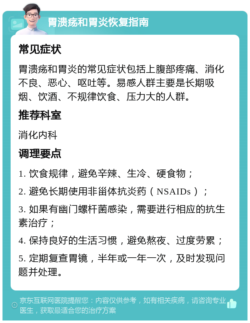 胃溃疡和胃炎恢复指南 常见症状 胃溃疡和胃炎的常见症状包括上腹部疼痛、消化不良、恶心、呕吐等。易感人群主要是长期吸烟、饮酒、不规律饮食、压力大的人群。 推荐科室 消化内科 调理要点 1. 饮食规律，避免辛辣、生冷、硬食物； 2. 避免长期使用非甾体抗炎药（NSAIDs）； 3. 如果有幽门螺杆菌感染，需要进行相应的抗生素治疗； 4. 保持良好的生活习惯，避免熬夜、过度劳累； 5. 定期复查胃镜，半年或一年一次，及时发现问题并处理。