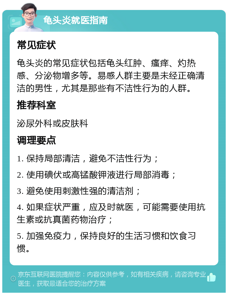 龟头炎就医指南 常见症状 龟头炎的常见症状包括龟头红肿、瘙痒、灼热感、分泌物增多等。易感人群主要是未经正确清洁的男性，尤其是那些有不洁性行为的人群。 推荐科室 泌尿外科或皮肤科 调理要点 1. 保持局部清洁，避免不洁性行为； 2. 使用碘伏或高锰酸钾液进行局部消毒； 3. 避免使用刺激性强的清洁剂； 4. 如果症状严重，应及时就医，可能需要使用抗生素或抗真菌药物治疗； 5. 加强免疫力，保持良好的生活习惯和饮食习惯。