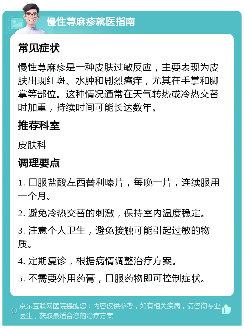 慢性荨麻疹就医指南 常见症状 慢性荨麻疹是一种皮肤过敏反应，主要表现为皮肤出现红斑、水肿和剧烈瘙痒，尤其在手掌和脚掌等部位。这种情况通常在天气转热或冷热交替时加重，持续时间可能长达数年。 推荐科室 皮肤科 调理要点 1. 口服盐酸左西替利嗪片，每晚一片，连续服用一个月。 2. 避免冷热交替的刺激，保持室内温度稳定。 3. 注意个人卫生，避免接触可能引起过敏的物质。 4. 定期复诊，根据病情调整治疗方案。 5. 不需要外用药膏，口服药物即可控制症状。