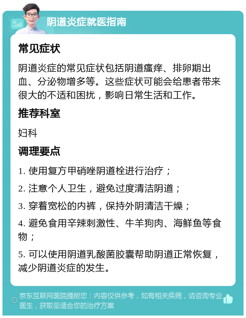 阴道炎症就医指南 常见症状 阴道炎症的常见症状包括阴道瘙痒、排卵期出血、分泌物增多等。这些症状可能会给患者带来很大的不适和困扰，影响日常生活和工作。 推荐科室 妇科 调理要点 1. 使用复方甲硝唑阴道栓进行治疗； 2. 注意个人卫生，避免过度清洁阴道； 3. 穿着宽松的内裤，保持外阴清洁干燥； 4. 避免食用辛辣刺激性、牛羊狗肉、海鲜鱼等食物； 5. 可以使用阴道乳酸菌胶囊帮助阴道正常恢复，减少阴道炎症的发生。