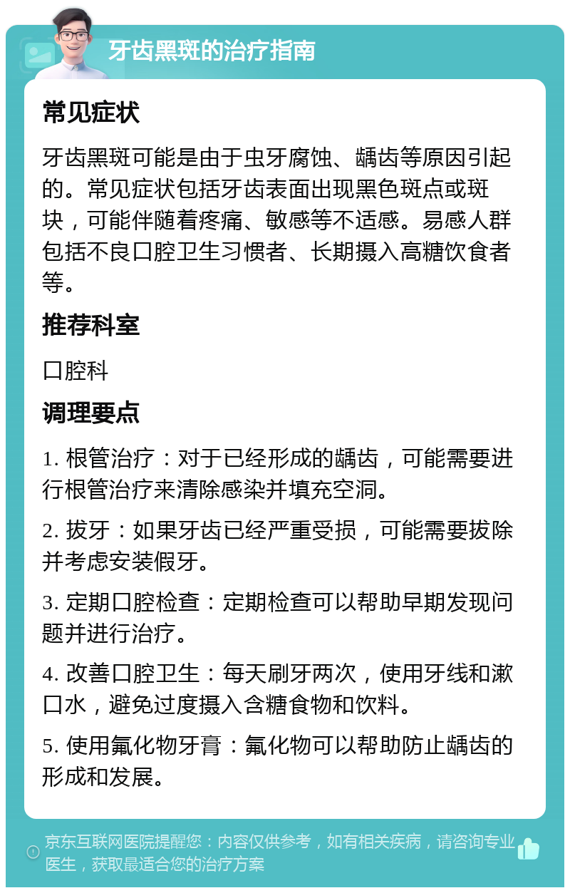 牙齿黑斑的治疗指南 常见症状 牙齿黑斑可能是由于虫牙腐蚀、龋齿等原因引起的。常见症状包括牙齿表面出现黑色斑点或斑块，可能伴随着疼痛、敏感等不适感。易感人群包括不良口腔卫生习惯者、长期摄入高糖饮食者等。 推荐科室 口腔科 调理要点 1. 根管治疗：对于已经形成的龋齿，可能需要进行根管治疗来清除感染并填充空洞。 2. 拔牙：如果牙齿已经严重受损，可能需要拔除并考虑安装假牙。 3. 定期口腔检查：定期检查可以帮助早期发现问题并进行治疗。 4. 改善口腔卫生：每天刷牙两次，使用牙线和漱口水，避免过度摄入含糖食物和饮料。 5. 使用氟化物牙膏：氟化物可以帮助防止龋齿的形成和发展。