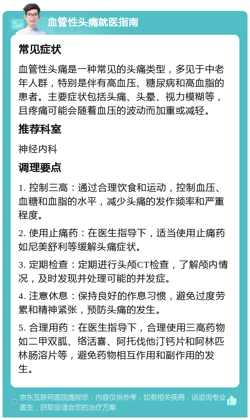 血管性头痛就医指南 常见症状 血管性头痛是一种常见的头痛类型，多见于中老年人群，特别是伴有高血压、糖尿病和高血脂的患者。主要症状包括头痛、头晕、视力模糊等，且疼痛可能会随着血压的波动而加重或减轻。 推荐科室 神经内科 调理要点 1. 控制三高：通过合理饮食和运动，控制血压、血糖和血脂的水平，减少头痛的发作频率和严重程度。 2. 使用止痛药：在医生指导下，适当使用止痛药如尼美舒利等缓解头痛症状。 3. 定期检查：定期进行头颅CT检查，了解颅内情况，及时发现并处理可能的并发症。 4. 注意休息：保持良好的作息习惯，避免过度劳累和精神紧张，预防头痛的发生。 5. 合理用药：在医生指导下，合理使用三高药物如二甲双胍、络活喜、阿托伐他汀钙片和阿林匹林肠溶片等，避免药物相互作用和副作用的发生。