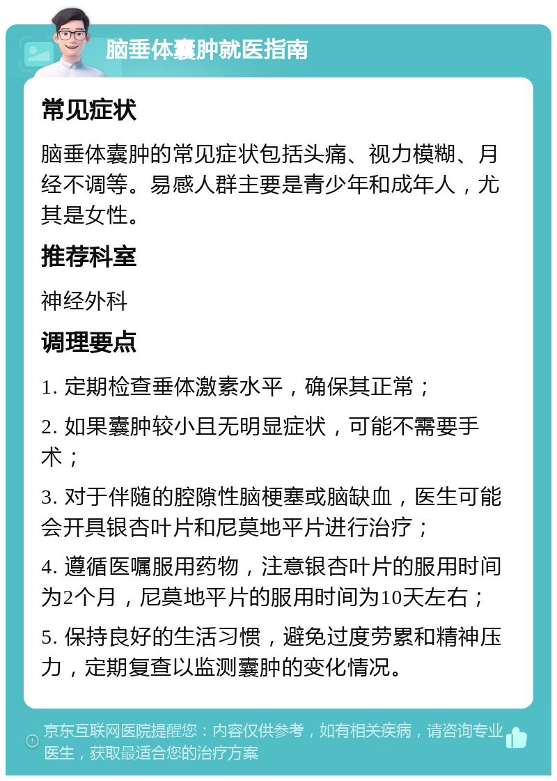 脑垂体囊肿就医指南 常见症状 脑垂体囊肿的常见症状包括头痛、视力模糊、月经不调等。易感人群主要是青少年和成年人，尤其是女性。 推荐科室 神经外科 调理要点 1. 定期检查垂体激素水平，确保其正常； 2. 如果囊肿较小且无明显症状，可能不需要手术； 3. 对于伴随的腔隙性脑梗塞或脑缺血，医生可能会开具银杏叶片和尼莫地平片进行治疗； 4. 遵循医嘱服用药物，注意银杏叶片的服用时间为2个月，尼莫地平片的服用时间为10天左右； 5. 保持良好的生活习惯，避免过度劳累和精神压力，定期复查以监测囊肿的变化情况。