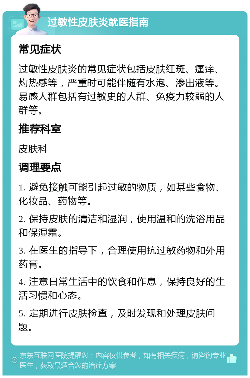 过敏性皮肤炎就医指南 常见症状 过敏性皮肤炎的常见症状包括皮肤红斑、瘙痒、灼热感等，严重时可能伴随有水泡、渗出液等。易感人群包括有过敏史的人群、免疫力较弱的人群等。 推荐科室 皮肤科 调理要点 1. 避免接触可能引起过敏的物质，如某些食物、化妆品、药物等。 2. 保持皮肤的清洁和湿润，使用温和的洗浴用品和保湿霜。 3. 在医生的指导下，合理使用抗过敏药物和外用药膏。 4. 注意日常生活中的饮食和作息，保持良好的生活习惯和心态。 5. 定期进行皮肤检查，及时发现和处理皮肤问题。