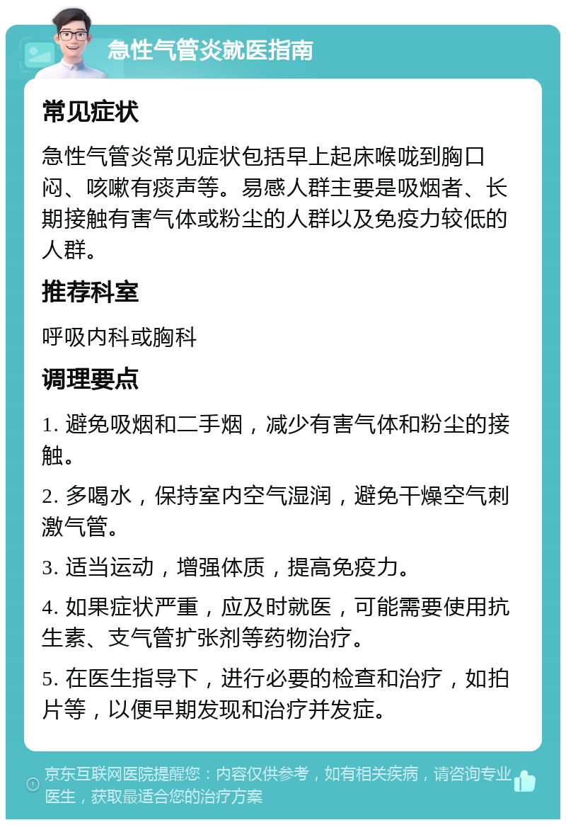 急性气管炎就医指南 常见症状 急性气管炎常见症状包括早上起床喉咙到胸口闷、咳嗽有痰声等。易感人群主要是吸烟者、长期接触有害气体或粉尘的人群以及免疫力较低的人群。 推荐科室 呼吸内科或胸科 调理要点 1. 避免吸烟和二手烟，减少有害气体和粉尘的接触。 2. 多喝水，保持室内空气湿润，避免干燥空气刺激气管。 3. 适当运动，增强体质，提高免疫力。 4. 如果症状严重，应及时就医，可能需要使用抗生素、支气管扩张剂等药物治疗。 5. 在医生指导下，进行必要的检查和治疗，如拍片等，以便早期发现和治疗并发症。