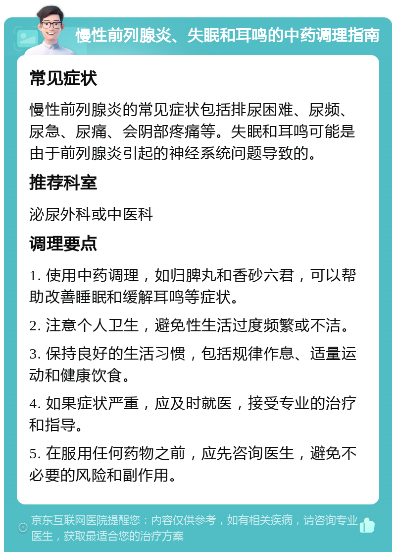 慢性前列腺炎、失眠和耳鸣的中药调理指南 常见症状 慢性前列腺炎的常见症状包括排尿困难、尿频、尿急、尿痛、会阴部疼痛等。失眠和耳鸣可能是由于前列腺炎引起的神经系统问题导致的。 推荐科室 泌尿外科或中医科 调理要点 1. 使用中药调理，如归脾丸和香砂六君，可以帮助改善睡眠和缓解耳鸣等症状。 2. 注意个人卫生，避免性生活过度频繁或不洁。 3. 保持良好的生活习惯，包括规律作息、适量运动和健康饮食。 4. 如果症状严重，应及时就医，接受专业的治疗和指导。 5. 在服用任何药物之前，应先咨询医生，避免不必要的风险和副作用。