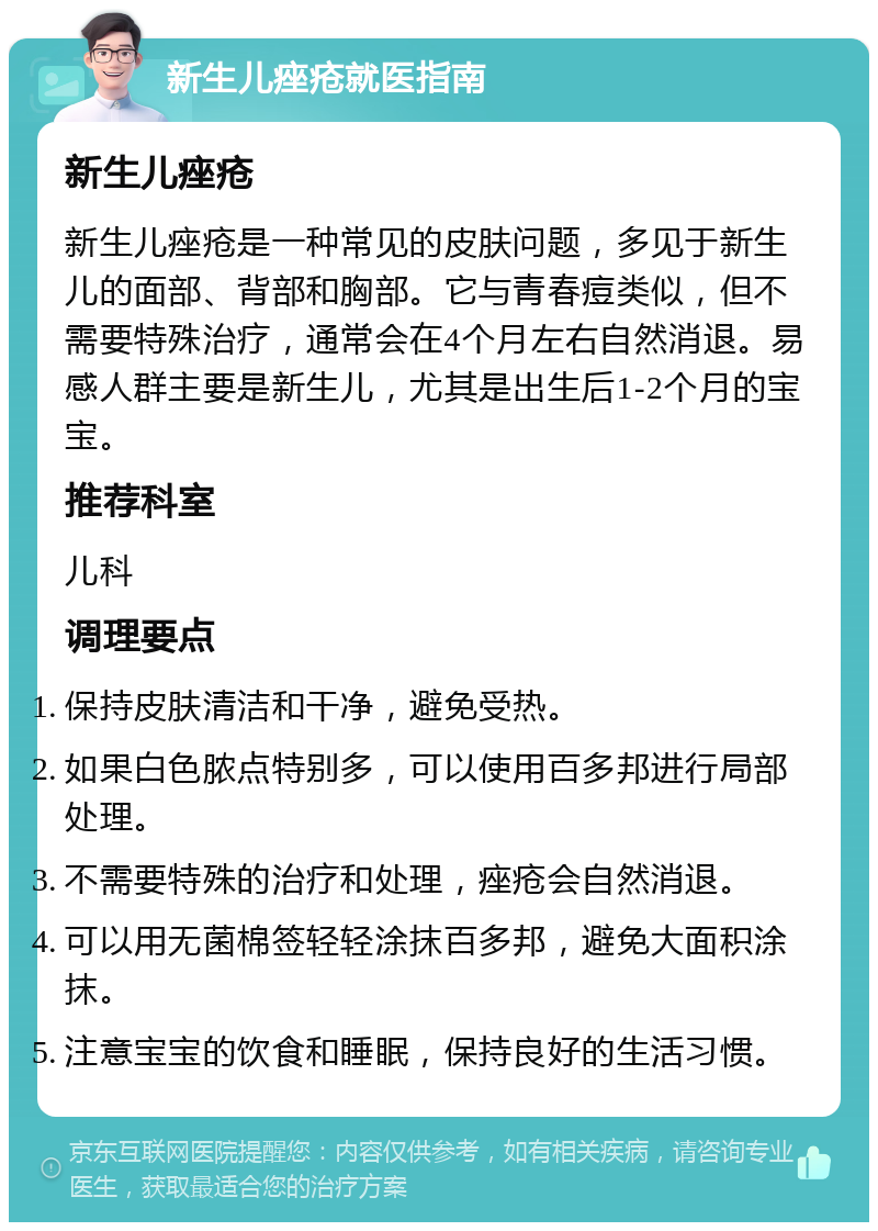 新生儿痤疮就医指南 新生儿痤疮 新生儿痤疮是一种常见的皮肤问题，多见于新生儿的面部、背部和胸部。它与青春痘类似，但不需要特殊治疗，通常会在4个月左右自然消退。易感人群主要是新生儿，尤其是出生后1-2个月的宝宝。 推荐科室 儿科 调理要点 保持皮肤清洁和干净，避免受热。 如果白色脓点特别多，可以使用百多邦进行局部处理。 不需要特殊的治疗和处理，痤疮会自然消退。 可以用无菌棉签轻轻涂抹百多邦，避免大面积涂抹。 注意宝宝的饮食和睡眠，保持良好的生活习惯。