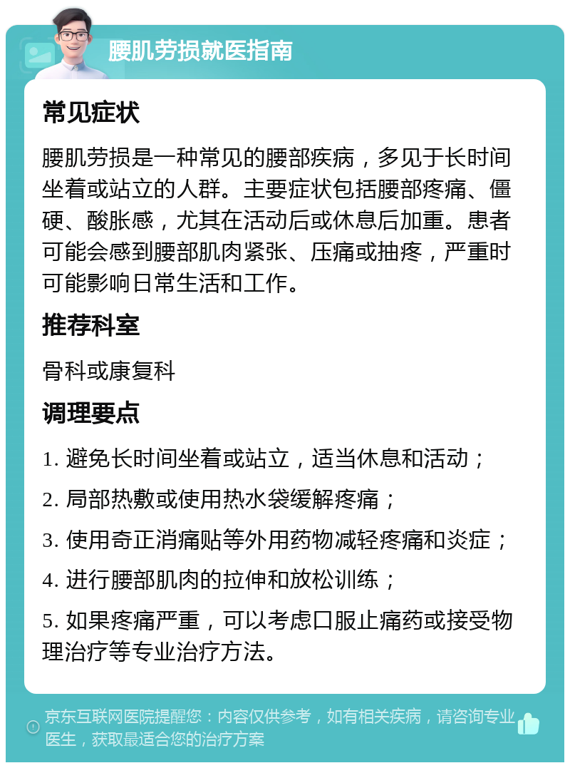 腰肌劳损就医指南 常见症状 腰肌劳损是一种常见的腰部疾病，多见于长时间坐着或站立的人群。主要症状包括腰部疼痛、僵硬、酸胀感，尤其在活动后或休息后加重。患者可能会感到腰部肌肉紧张、压痛或抽疼，严重时可能影响日常生活和工作。 推荐科室 骨科或康复科 调理要点 1. 避免长时间坐着或站立，适当休息和活动； 2. 局部热敷或使用热水袋缓解疼痛； 3. 使用奇正消痛贴等外用药物减轻疼痛和炎症； 4. 进行腰部肌肉的拉伸和放松训练； 5. 如果疼痛严重，可以考虑口服止痛药或接受物理治疗等专业治疗方法。