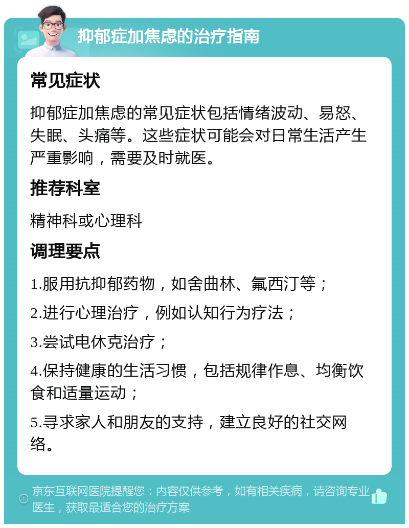 抑郁症加焦虑的治疗指南 常见症状 抑郁症加焦虑的常见症状包括情绪波动、易怒、失眠、头痛等。这些症状可能会对日常生活产生严重影响，需要及时就医。 推荐科室 精神科或心理科 调理要点 1.服用抗抑郁药物，如舍曲林、氟西汀等； 2.进行心理治疗，例如认知行为疗法； 3.尝试电休克治疗； 4.保持健康的生活习惯，包括规律作息、均衡饮食和适量运动； 5.寻求家人和朋友的支持，建立良好的社交网络。