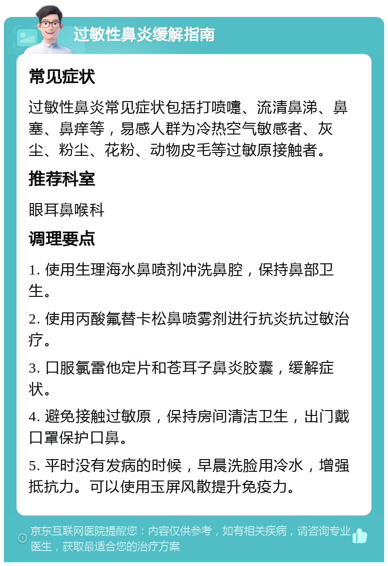 过敏性鼻炎缓解指南 常见症状 过敏性鼻炎常见症状包括打喷嚏、流清鼻涕、鼻塞、鼻痒等，易感人群为冷热空气敏感者、灰尘、粉尘、花粉、动物皮毛等过敏原接触者。 推荐科室 眼耳鼻喉科 调理要点 1. 使用生理海水鼻喷剂冲洗鼻腔，保持鼻部卫生。 2. 使用丙酸氟替卡松鼻喷雾剂进行抗炎抗过敏治疗。 3. 口服氯雷他定片和苍耳子鼻炎胶囊，缓解症状。 4. 避免接触过敏原，保持房间清洁卫生，出门戴口罩保护口鼻。 5. 平时没有发病的时候，早晨洗脸用冷水，增强抵抗力。可以使用玉屏风散提升免疫力。