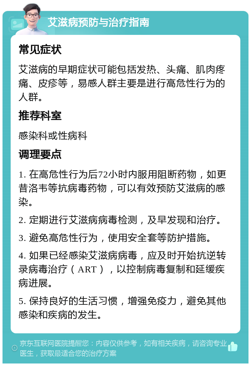 艾滋病预防与治疗指南 常见症状 艾滋病的早期症状可能包括发热、头痛、肌肉疼痛、皮疹等，易感人群主要是进行高危性行为的人群。 推荐科室 感染科或性病科 调理要点 1. 在高危性行为后72小时内服用阻断药物，如更昔洛韦等抗病毒药物，可以有效预防艾滋病的感染。 2. 定期进行艾滋病病毒检测，及早发现和治疗。 3. 避免高危性行为，使用安全套等防护措施。 4. 如果已经感染艾滋病病毒，应及时开始抗逆转录病毒治疗（ART），以控制病毒复制和延缓疾病进展。 5. 保持良好的生活习惯，增强免疫力，避免其他感染和疾病的发生。