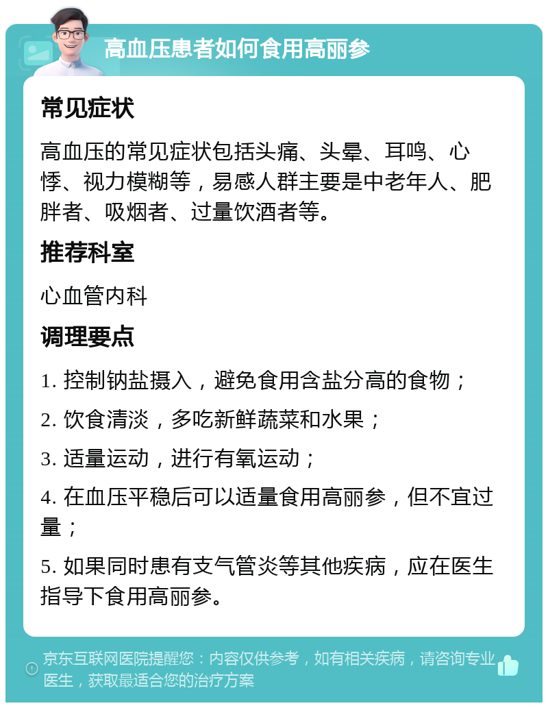 高血压患者如何食用高丽参 常见症状 高血压的常见症状包括头痛、头晕、耳鸣、心悸、视力模糊等，易感人群主要是中老年人、肥胖者、吸烟者、过量饮酒者等。 推荐科室 心血管内科 调理要点 1. 控制钠盐摄入，避免食用含盐分高的食物； 2. 饮食清淡，多吃新鲜蔬菜和水果； 3. 适量运动，进行有氧运动； 4. 在血压平稳后可以适量食用高丽参，但不宜过量； 5. 如果同时患有支气管炎等其他疾病，应在医生指导下食用高丽参。