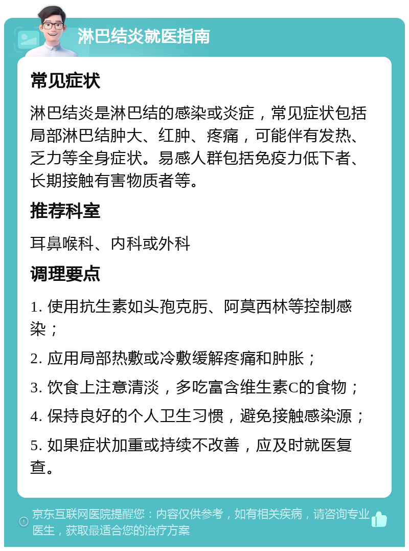 淋巴结炎就医指南 常见症状 淋巴结炎是淋巴结的感染或炎症，常见症状包括局部淋巴结肿大、红肿、疼痛，可能伴有发热、乏力等全身症状。易感人群包括免疫力低下者、长期接触有害物质者等。 推荐科室 耳鼻喉科、内科或外科 调理要点 1. 使用抗生素如头孢克肟、阿莫西林等控制感染； 2. 应用局部热敷或冷敷缓解疼痛和肿胀； 3. 饮食上注意清淡，多吃富含维生素C的食物； 4. 保持良好的个人卫生习惯，避免接触感染源； 5. 如果症状加重或持续不改善，应及时就医复查。