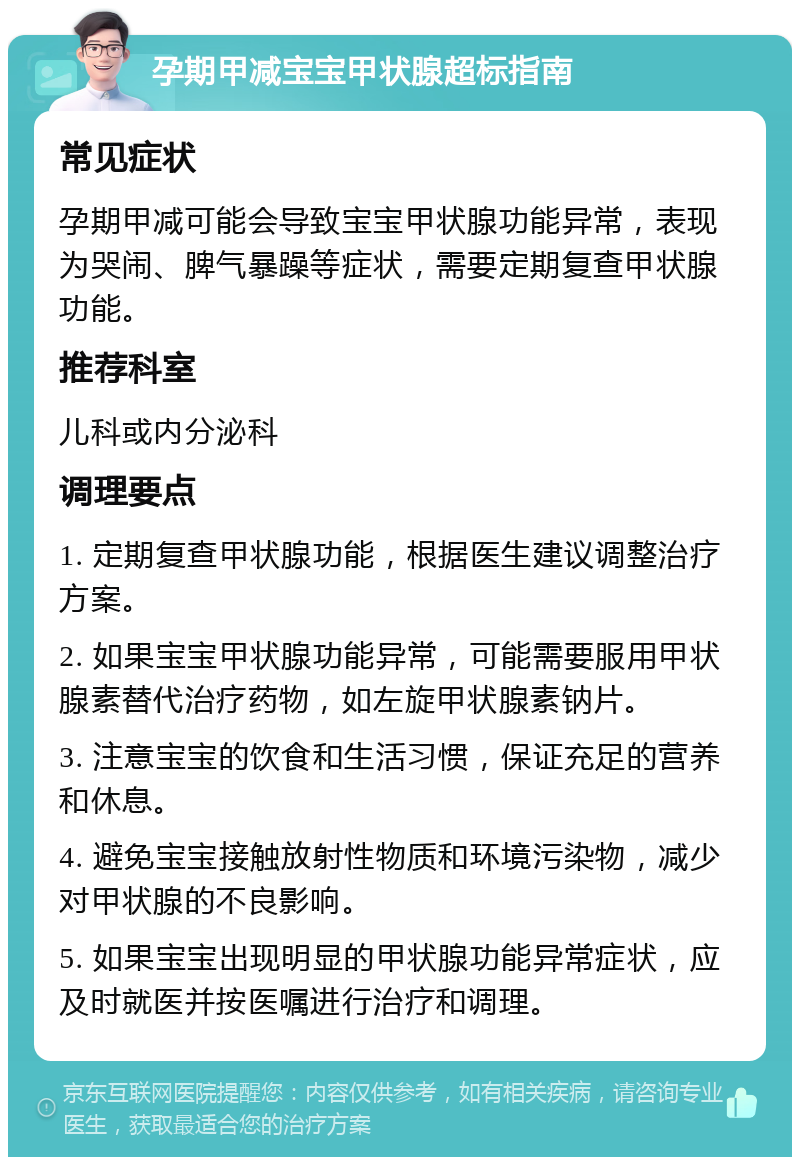 孕期甲减宝宝甲状腺超标指南 常见症状 孕期甲减可能会导致宝宝甲状腺功能异常，表现为哭闹、脾气暴躁等症状，需要定期复查甲状腺功能。 推荐科室 儿科或内分泌科 调理要点 1. 定期复查甲状腺功能，根据医生建议调整治疗方案。 2. 如果宝宝甲状腺功能异常，可能需要服用甲状腺素替代治疗药物，如左旋甲状腺素钠片。 3. 注意宝宝的饮食和生活习惯，保证充足的营养和休息。 4. 避免宝宝接触放射性物质和环境污染物，减少对甲状腺的不良影响。 5. 如果宝宝出现明显的甲状腺功能异常症状，应及时就医并按医嘱进行治疗和调理。