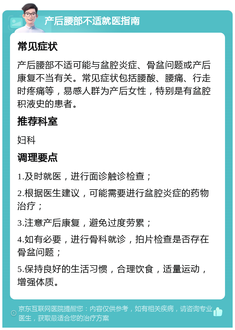 产后腰部不适就医指南 常见症状 产后腰部不适可能与盆腔炎症、骨盆问题或产后康复不当有关。常见症状包括腰酸、腰痛、行走时疼痛等，易感人群为产后女性，特别是有盆腔积液史的患者。 推荐科室 妇科 调理要点 1.及时就医，进行面诊触诊检查； 2.根据医生建议，可能需要进行盆腔炎症的药物治疗； 3.注意产后康复，避免过度劳累； 4.如有必要，进行骨科就诊，拍片检查是否存在骨盆问题； 5.保持良好的生活习惯，合理饮食，适量运动，增强体质。