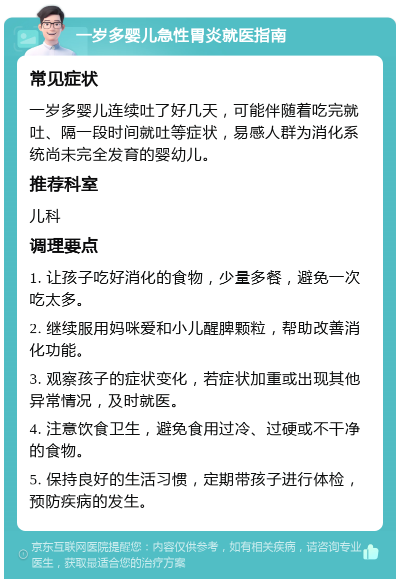 一岁多婴儿急性胃炎就医指南 常见症状 一岁多婴儿连续吐了好几天，可能伴随着吃完就吐、隔一段时间就吐等症状，易感人群为消化系统尚未完全发育的婴幼儿。 推荐科室 儿科 调理要点 1. 让孩子吃好消化的食物，少量多餐，避免一次吃太多。 2. 继续服用妈咪爱和小儿醒脾颗粒，帮助改善消化功能。 3. 观察孩子的症状变化，若症状加重或出现其他异常情况，及时就医。 4. 注意饮食卫生，避免食用过冷、过硬或不干净的食物。 5. 保持良好的生活习惯，定期带孩子进行体检，预防疾病的发生。