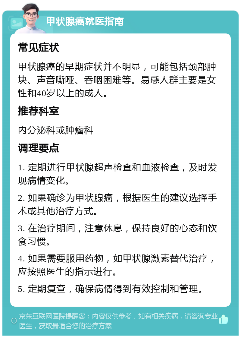 甲状腺癌就医指南 常见症状 甲状腺癌的早期症状并不明显，可能包括颈部肿块、声音嘶哑、吞咽困难等。易感人群主要是女性和40岁以上的成人。 推荐科室 内分泌科或肿瘤科 调理要点 1. 定期进行甲状腺超声检查和血液检查，及时发现病情变化。 2. 如果确诊为甲状腺癌，根据医生的建议选择手术或其他治疗方式。 3. 在治疗期间，注意休息，保持良好的心态和饮食习惯。 4. 如果需要服用药物，如甲状腺激素替代治疗，应按照医生的指示进行。 5. 定期复查，确保病情得到有效控制和管理。