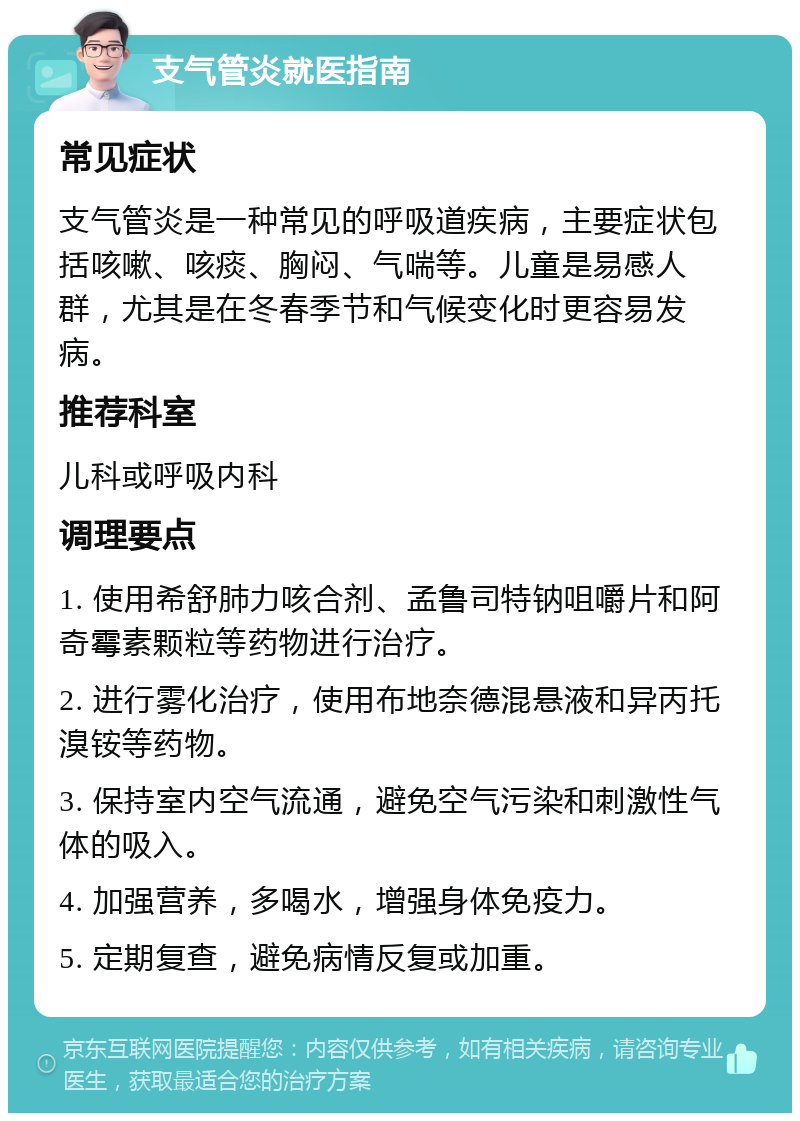 支气管炎就医指南 常见症状 支气管炎是一种常见的呼吸道疾病，主要症状包括咳嗽、咳痰、胸闷、气喘等。儿童是易感人群，尤其是在冬春季节和气候变化时更容易发病。 推荐科室 儿科或呼吸内科 调理要点 1. 使用希舒肺力咳合剂、孟鲁司特钠咀嚼片和阿奇霉素颗粒等药物进行治疗。 2. 进行雾化治疗，使用布地奈德混悬液和异丙托溴铵等药物。 3. 保持室内空气流通，避免空气污染和刺激性气体的吸入。 4. 加强营养，多喝水，增强身体免疫力。 5. 定期复查，避免病情反复或加重。