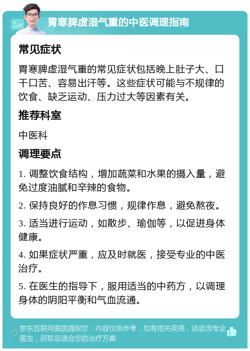 胃寒脾虚湿气重的中医调理指南 常见症状 胃寒脾虚湿气重的常见症状包括晚上肚子大、口干口苦、容易出汗等。这些症状可能与不规律的饮食、缺乏运动、压力过大等因素有关。 推荐科室 中医科 调理要点 1. 调整饮食结构，增加蔬菜和水果的摄入量，避免过度油腻和辛辣的食物。 2. 保持良好的作息习惯，规律作息，避免熬夜。 3. 适当进行运动，如散步、瑜伽等，以促进身体健康。 4. 如果症状严重，应及时就医，接受专业的中医治疗。 5. 在医生的指导下，服用适当的中药方，以调理身体的阴阳平衡和气血流通。