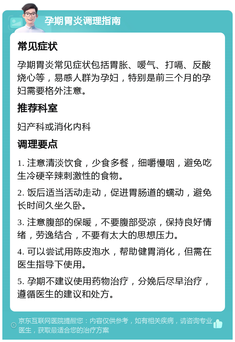 孕期胃炎调理指南 常见症状 孕期胃炎常见症状包括胃胀、嗳气、打嗝、反酸烧心等，易感人群为孕妇，特别是前三个月的孕妇需要格外注意。 推荐科室 妇产科或消化内科 调理要点 1. 注意清淡饮食，少食多餐，细嚼慢咽，避免吃生冷硬辛辣刺激性的食物。 2. 饭后适当活动走动，促进胃肠道的蠕动，避免长时间久坐久卧。 3. 注意腹部的保暖，不要腹部受凉，保持良好情绪，劳逸结合，不要有太大的思想压力。 4. 可以尝试用陈皮泡水，帮助健胃消化，但需在医生指导下使用。 5. 孕期不建议使用药物治疗，分娩后尽早治疗，遵循医生的建议和处方。