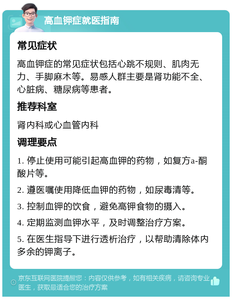 高血钾症就医指南 常见症状 高血钾症的常见症状包括心跳不规则、肌肉无力、手脚麻木等。易感人群主要是肾功能不全、心脏病、糖尿病等患者。 推荐科室 肾内科或心血管内科 调理要点 1. 停止使用可能引起高血钾的药物，如复方a-酮酸片等。 2. 遵医嘱使用降低血钾的药物，如尿毒清等。 3. 控制血钾的饮食，避免高钾食物的摄入。 4. 定期监测血钾水平，及时调整治疗方案。 5. 在医生指导下进行透析治疗，以帮助清除体内多余的钾离子。