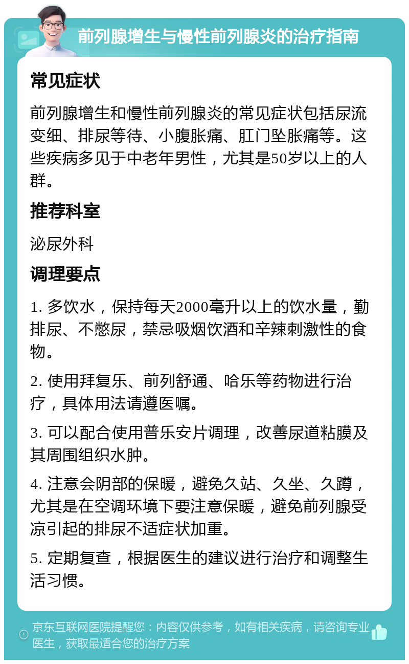 前列腺增生与慢性前列腺炎的治疗指南 常见症状 前列腺增生和慢性前列腺炎的常见症状包括尿流变细、排尿等待、小腹胀痛、肛门坠胀痛等。这些疾病多见于中老年男性，尤其是50岁以上的人群。 推荐科室 泌尿外科 调理要点 1. 多饮水，保持每天2000毫升以上的饮水量，勤排尿、不憋尿，禁忌吸烟饮酒和辛辣刺激性的食物。 2. 使用拜复乐、前列舒通、哈乐等药物进行治疗，具体用法请遵医嘱。 3. 可以配合使用普乐安片调理，改善尿道粘膜及其周围组织水肿。 4. 注意会阴部的保暖，避免久站、久坐、久蹲，尤其是在空调环境下要注意保暖，避免前列腺受凉引起的排尿不适症状加重。 5. 定期复查，根据医生的建议进行治疗和调整生活习惯。