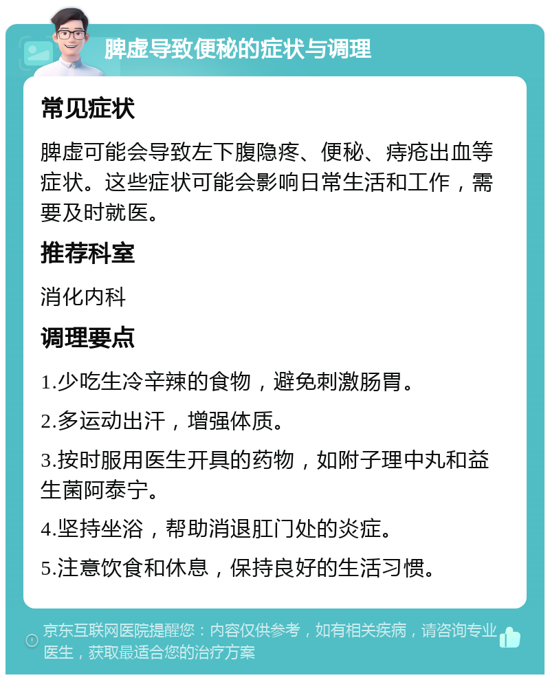 脾虚导致便秘的症状与调理 常见症状 脾虚可能会导致左下腹隐疼、便秘、痔疮出血等症状。这些症状可能会影响日常生活和工作，需要及时就医。 推荐科室 消化内科 调理要点 1.少吃生冷辛辣的食物，避免刺激肠胃。 2.多运动出汗，增强体质。 3.按时服用医生开具的药物，如附子理中丸和益生菌阿泰宁。 4.坚持坐浴，帮助消退肛门处的炎症。 5.注意饮食和休息，保持良好的生活习惯。