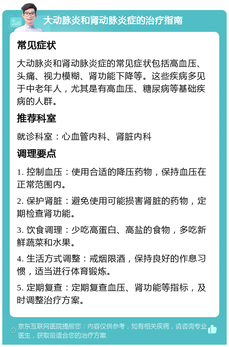 大动脉炎和肾动脉炎症的治疗指南 常见症状 大动脉炎和肾动脉炎症的常见症状包括高血压、头痛、视力模糊、肾功能下降等。这些疾病多见于中老年人，尤其是有高血压、糖尿病等基础疾病的人群。 推荐科室 就诊科室：心血管内科、肾脏内科 调理要点 1. 控制血压：使用合适的降压药物，保持血压在正常范围内。 2. 保护肾脏：避免使用可能损害肾脏的药物，定期检查肾功能。 3. 饮食调理：少吃高蛋白、高盐的食物，多吃新鲜蔬菜和水果。 4. 生活方式调整：戒烟限酒，保持良好的作息习惯，适当进行体育锻炼。 5. 定期复查：定期复查血压、肾功能等指标，及时调整治疗方案。