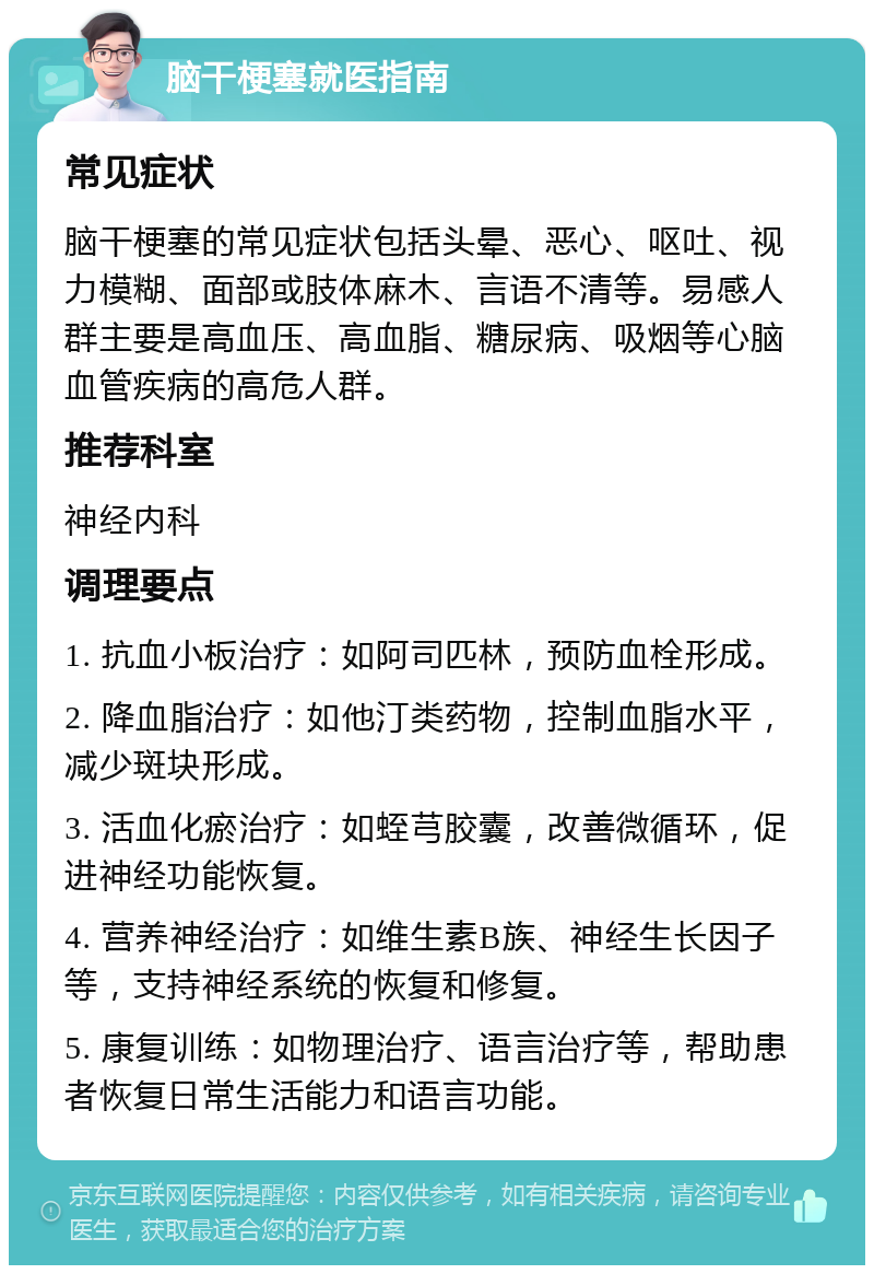 脑干梗塞就医指南 常见症状 脑干梗塞的常见症状包括头晕、恶心、呕吐、视力模糊、面部或肢体麻木、言语不清等。易感人群主要是高血压、高血脂、糖尿病、吸烟等心脑血管疾病的高危人群。 推荐科室 神经内科 调理要点 1. 抗血小板治疗：如阿司匹林，预防血栓形成。 2. 降血脂治疗：如他汀类药物，控制血脂水平，减少斑块形成。 3. 活血化瘀治疗：如蛭芎胶囊，改善微循环，促进神经功能恢复。 4. 营养神经治疗：如维生素B族、神经生长因子等，支持神经系统的恢复和修复。 5. 康复训练：如物理治疗、语言治疗等，帮助患者恢复日常生活能力和语言功能。