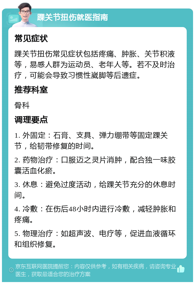 踝关节扭伤就医指南 常见症状 踝关节扭伤常见症状包括疼痛、肿胀、关节积液等，易感人群为运动员、老年人等。若不及时治疗，可能会导致习惯性崴脚等后遗症。 推荐科室 骨科 调理要点 1. 外固定：石膏、支具、弹力绷带等固定踝关节，给韧带修复的时间。 2. 药物治疗：口服迈之灵片消肿，配合独一味胶囊活血化瘀。 3. 休息：避免过度活动，给踝关节充分的休息时间。 4. 冷敷：在伤后48小时内进行冷敷，减轻肿胀和疼痛。 5. 物理治疗：如超声波、电疗等，促进血液循环和组织修复。