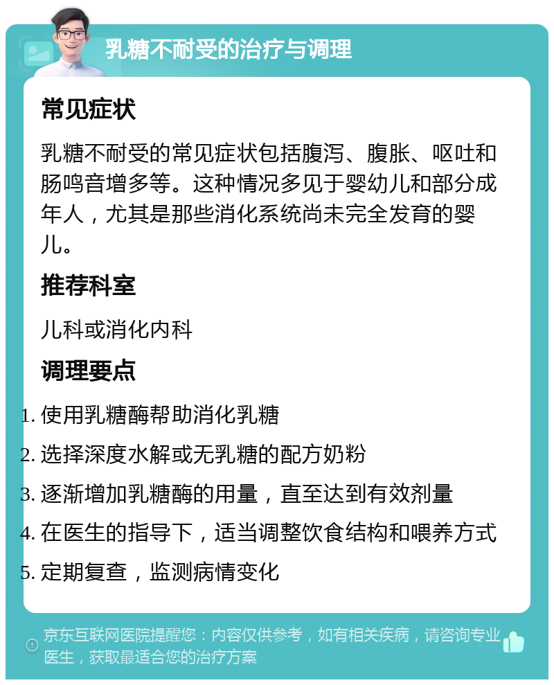 乳糖不耐受的治疗与调理 常见症状 乳糖不耐受的常见症状包括腹泻、腹胀、呕吐和肠鸣音增多等。这种情况多见于婴幼儿和部分成年人，尤其是那些消化系统尚未完全发育的婴儿。 推荐科室 儿科或消化内科 调理要点 使用乳糖酶帮助消化乳糖 选择深度水解或无乳糖的配方奶粉 逐渐增加乳糖酶的用量，直至达到有效剂量 在医生的指导下，适当调整饮食结构和喂养方式 定期复查，监测病情变化