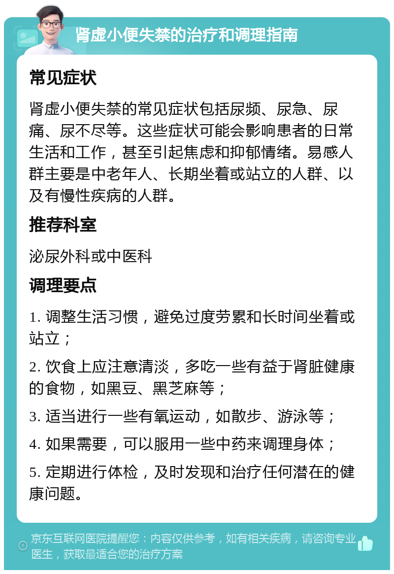 肾虚小便失禁的治疗和调理指南 常见症状 肾虚小便失禁的常见症状包括尿频、尿急、尿痛、尿不尽等。这些症状可能会影响患者的日常生活和工作，甚至引起焦虑和抑郁情绪。易感人群主要是中老年人、长期坐着或站立的人群、以及有慢性疾病的人群。 推荐科室 泌尿外科或中医科 调理要点 1. 调整生活习惯，避免过度劳累和长时间坐着或站立； 2. 饮食上应注意清淡，多吃一些有益于肾脏健康的食物，如黑豆、黑芝麻等； 3. 适当进行一些有氧运动，如散步、游泳等； 4. 如果需要，可以服用一些中药来调理身体； 5. 定期进行体检，及时发现和治疗任何潜在的健康问题。